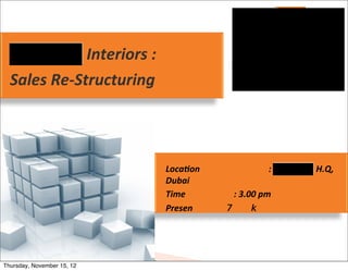  Interiors	
  :	
  
  Sales	
  Re-­‐Structuring	
  



                                          Loca7on	
       	
            :	
     	
  H.Q,	
  
                                          Dubai
                                          Time	
   	
     :	
  3.00	
  pm
                                          Presen




Thursday, November 15, 12
 