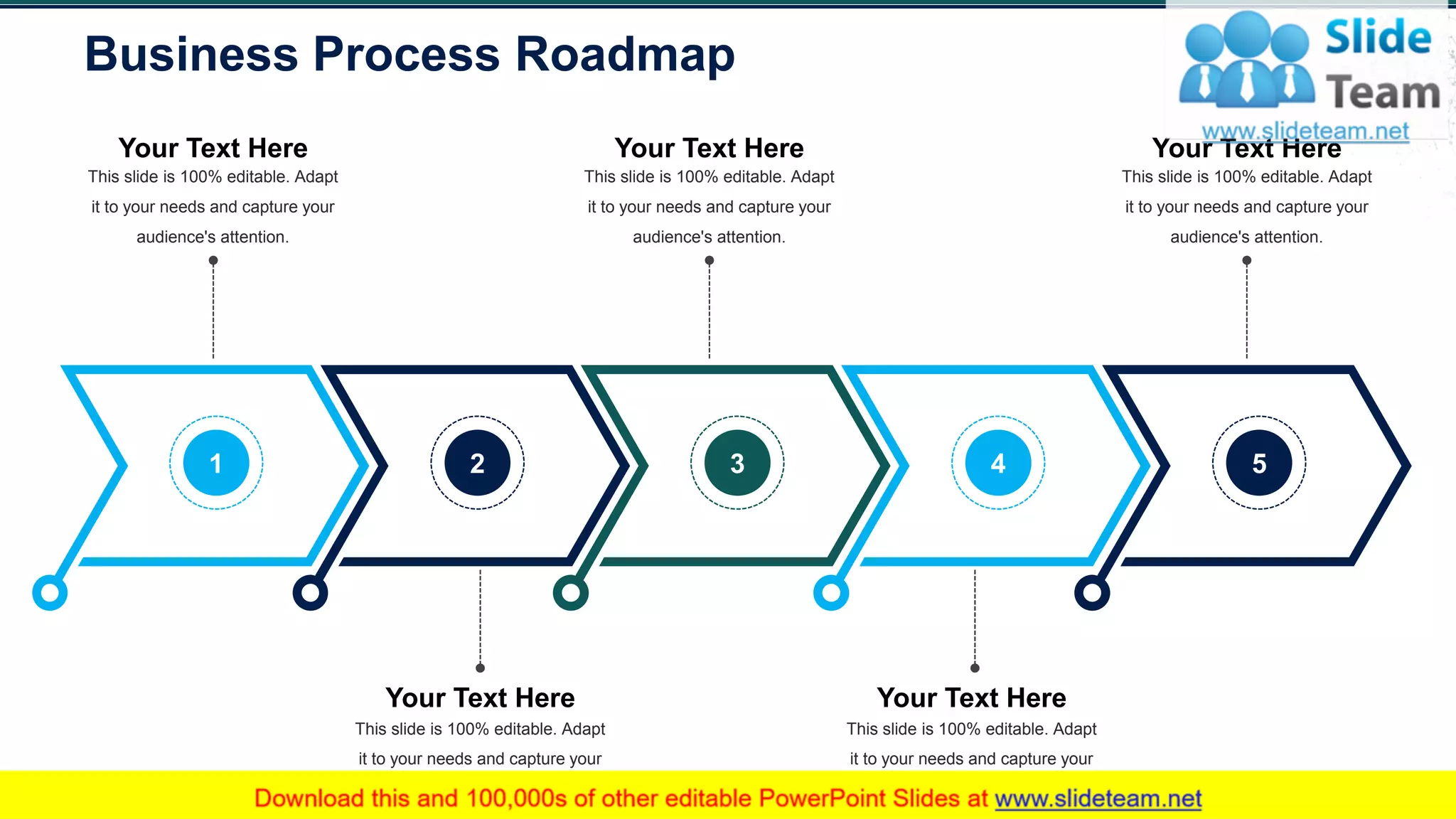 Business Process Roadmap
33
Your Text Here
This slide is 100% editable. Adapt
it to your needs and capture your
audience's attention.
Your Text Here
This slide is 100% editable. Adapt
it to your needs and capture your
audience's attention.
Your Text Here
This slide is 100% editable. Adapt
it to your needs and capture your
audience's attention.
Your Text Here
This slide is 100% editable. Adapt
it to your needs and capture your
audience's attention.
Your Text Here
This slide is 100% editable. Adapt
it to your needs and capture your
audience's attention.
1 2 3 4 5
 