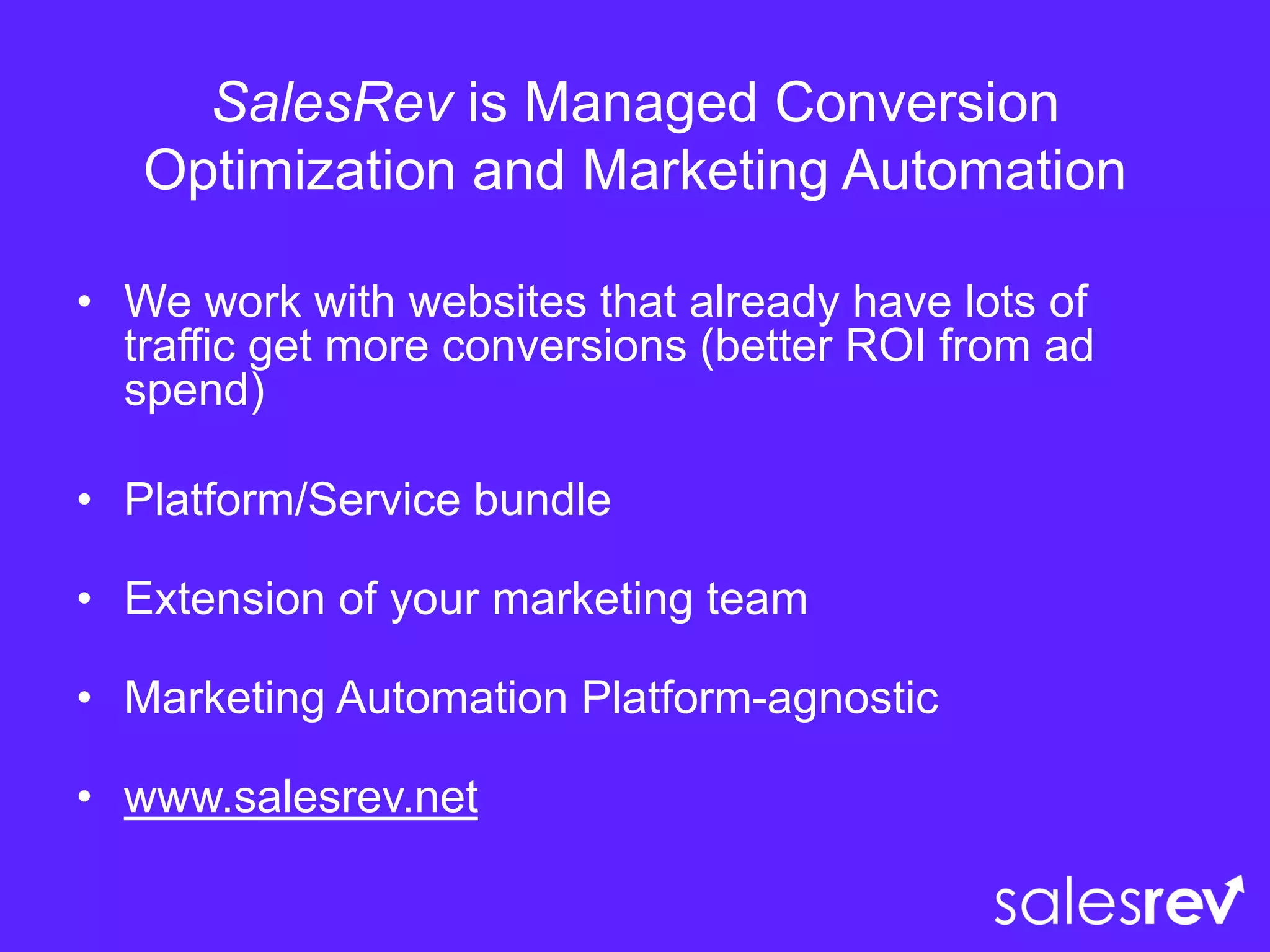 SalesRev is Managed Conversion
Optimization and Marketing Automation
• We work with websites that already have lots of
traffic get more conversions (better ROI from ad
spend)
• Platform/Service bundle
• Extension of your marketing team
• Marketing Automation Platform-agnostic
• www.salesrev.net
 