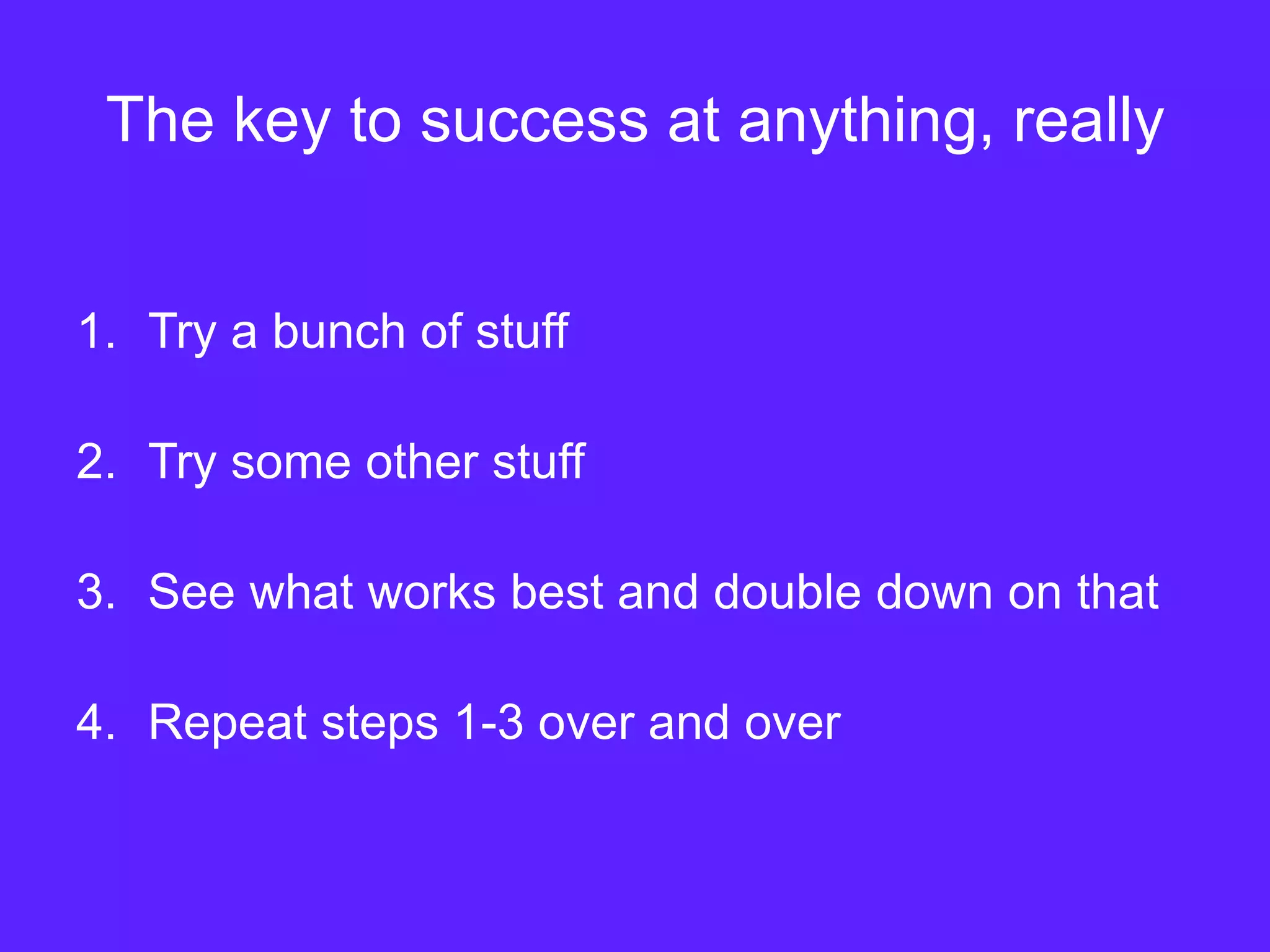 The key to success at anything, really
1. Try a bunch of stuff
2. Try some other stuff
3. See what works best and double down on that
4. Repeat steps 1-3 over and over
 