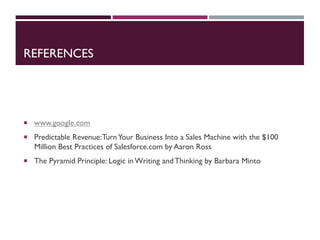 REFERENCES
 www.google.com
 Predictable Revenue:TurnYour Business Into a Sales Machine with the $100
Million Best Practices of Salesforce.com by Aaron Ross
 The Pyramid Principle: Logic in Writing andThinking by Barbara Minto
 