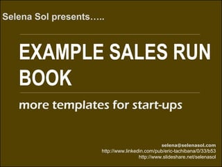 EXAMPLE SALES RUN
BOOK
Selena Sol presents…..
selena@selenasol.com
http://www.linkedin.com/pub/eric-tachibana/0/33/b53
http://www.slideshare.net/selenasol
more templates for start-ups
 