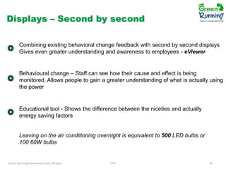 Displays – Second by second
Combining existing behavioral change feedback with second by second displays
Gives even greater understanding and awareness to employees - eViewer

Behavioural change – Staff can see how their cause and effect is being
monitored. Allows people to gain a greater understanding of what is actually using
the power

Educational tool - Shows the difference between the niceties and actually
energy saving factors

Leaving on the air conditioning overnight is equivalent to 500 LED bulbs or
100 60W bulbs

Green Running Presentation rev1 JM.pptx

IHG

18

 