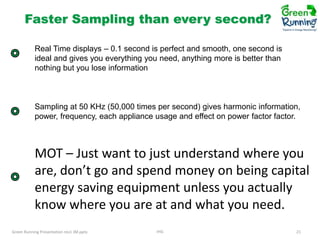Faster Sampling than every second?
Real Time displays – 0.1 second is perfect and smooth, one second is
ideal and gives you everything you need, anything more is better than
nothing but you lose information

Sampling at 50 KHz (50,000 times per second) gives harmonic information,
power, frequency, each appliance usage and effect on power factor factor.

MOT – Just want to just understand where you
are, don’t go and spend money on being capital
energy saving equipment unless you actually
know where you are at and what you need.
Green Running Presentation rev1 JM.pptx

IHG

21

 