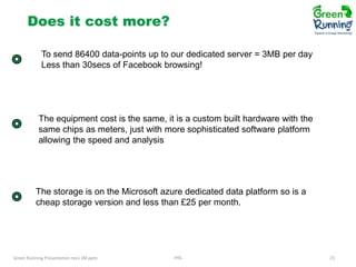 Does it cost more?
To send 86400 data-points up to our dedicated server = 3MB per day
Less than 30secs of Facebook browsing!

The equipment cost is the same, it is a custom built hardware with the
same chips as meters, just with more sophisticated software platform
allowing the speed and analysis

The storage is on the Microsoft azure dedicated data platform so is a
cheap storage version and less than £25 per month.

Green Running Presentation rev1 JM.pptx

IHG

23

 