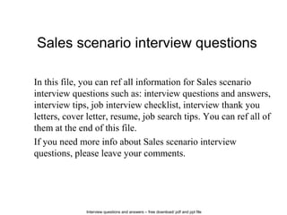 Interview questions and answers – free download/ pdf and ppt file
Sales scenario interview questions
In this file, you can ref all information for Sales scenario
interview questions such as: interview questions and answers,
interview tips, job interview checklist, interview thank you
letters, cover letter, resume, job search tips. You can ref all of
them at the end of this file.
If you need more info about Sales scenario interview
questions, please leave your comments.
 