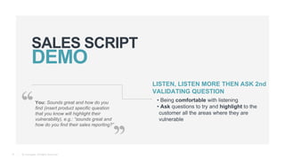 © Teamgate. All Rights Reserved.
SALES SCRIPT
10
You: Sounds great and how do you
find (insert product specific question
that you know will highlight their
vulnerability), e.g.: “sounds great and
how do you find their sales reporting?”
LISTEN, LISTEN MORE THEN ASK 2nd
VALIDATING QUESTION
• Being comfortable with listening
• Ask questions to try and highlight to the
customer all the areas where they are
vulnerable
 