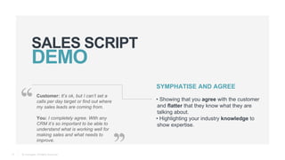 © Teamgate. All Rights Reserved.
SALES SCRIPT
11
Customer: It’s ok, but I can’t set a
calls per day target or find out where
my sales leads are coming from.
You: I completely agree. With any
CRM it’s so important to be able to
understand what is working well for
making sales and what needs to
improve.
SYMPHATISE AND AGREE
• Showing that you agree with the customer
and flatter that they know what they are
talking about.
• Highlighting your industry knowledge to
show expertise.
 