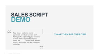 © Teamgate. All Rights Reserved.
SALES SCRIPT
12
You: (insert customer name) I
appreciate how busy you are and
thank you for explaining your business
in more detail. At (insert company
name) we………..(insert more detailed
product description that will excite the
customer).
THANK THEM FOR THEIR TIME
 