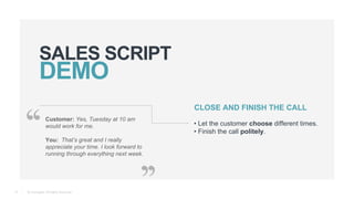 © Teamgate. All Rights Reserved.
SALES SCRIPT
13
Customer: Yes, Tuesday at 10 am
would work for me.
You: That’s great and I really
appreciate your time. I look forward to
running through everything next week.
CLOSE AND FINISH THE CALL
• Let the customer choose different times.
• Finish the call politely.
 