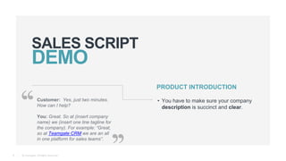 © Teamgate. All Rights Reserved.
SALES SCRIPT
8
PRODUCT INTRODUCTION
• You have to make sure your company
description is succinct and clear.
Customer: Yes, just two minutes.
How can I help?
You: Great. So at (insert company
name) we (insert one line tagline for
the company). For example: “Great,
so at Teamgate CRM we are an all
in one platform for sales teams”.
 