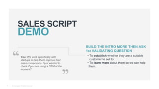 © Teamgate. All Rights Reserved.
SALES SCRIPT
9
You: We work specifically with
startups to help them improve their
sales conversions. I just wanted to
check if you are using a CRM at the
moment?
BUILD THE INTRO MORE THEN ASK
1st VALIDATING QUESTION
• To establish whether they are a suitable
customer to sell to.
• To learn more about them so we can help
them.
 