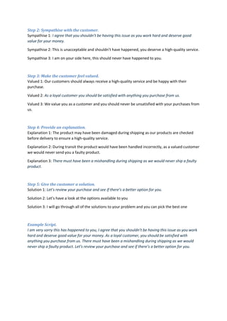 Step 2: Sympathise with the customer.
Sympathise 1: I agree that you shouldn’t be having this issue as you work hard and deserve good
value for your money.
Sympathise 2: This is unacceptable and shouldn’t have happened, you deserve a high-quality service.
Sympathise 3: I am on your side here, this should never have happened to you.
Step 3: Make the customer feel valued.
Valued 1: Our customers should always receive a high-quality service and be happy with their
purchase.
Valued 2: As a loyal customer you should be satisfied with anything you purchase from us.
Valued 3: We value you as a customer and you should never be unsatisfied with your purchases from
us.
Step 4: Provide an explanation.
Explanation 1: The product may have been damaged during shipping as our products are checked
before delivery to ensure a high-quality service.
Explanation 2: During transit the product would have been handled incorrectly, as a valued customer
we would never send you a faulty product.
Explanation 3: There must have been a mishandling during shipping as we would never ship a faulty
product.
Step 5: Give the customer a solution.
Solution 1: Let’s review your purchase and see if there’s a better option for you.
Solution 2: Let’s have a look at the options available to you
Solution 3: I will go through all of the solutions to your problem and you can pick the best one
Example Script.
I am very sorry this has happened to you, I agree that you shouldn’t be having this issue as you work
hard and deserve good value for your money. As a loyal customer, you should be satisfied with
anything you purchase from us. There must have been a mishandling during shipping as we would
never ship a faulty product. Let’s review your purchase and see if there’s a better option for you.
 