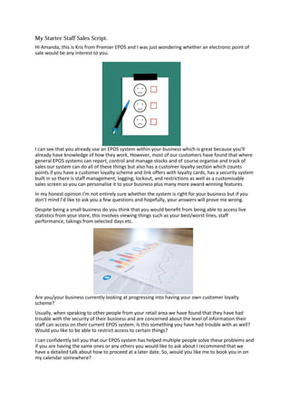 Hi Amanda, this is Kris from Premier EPOS and I was just wondering whether an electronic point of
sale would be any interest to you.
I can see that you already use an EPOS system within your business which is great because you’ll
already have knowledge of how they work. However, most of our customers have found that where
general EPOS systems can report, control and manage stocks and of course organise and track of
sales our system can do all of these things but also has a customer loyalty section which counts
points if you have a customer loyalty scheme and link offers with loyalty cards, has a security system
built in so there is staff management, logging, lockout, and restrictions as well as a customisable
sales screen so you can personalise it to your business plus many more award-winning features.
In my honest opinion I’m not entirely sure whether the system is right for your business but if you
don’t mind I’d like to ask you a few questions and hopefully, your answers will prove me wrong.
Despite being a small business do you think that you would benefit from being able to access live
statistics from your store, this involves viewing things such as your best/worst lines, staff
performance, takings from selected days etc.
Are you/your business currently looking at progressing into having your own customer loyalty
scheme?
Usually, when speaking to other people from your retail area we have found that they have had
trouble with the security of their business and are concerned about the level of information their
staff can access on their current EPOS system. Is this something you have had trouble with as well?
Would you like to be able to restrict access to certain things?
I can confidently tell you that our EPOS system has helped multiple people solve these problems and
if you are having the same ones or any others you would like to ask about I recommend that we
have a detailed talk about how to proceed at a later date. So, would you like me to book you in on
my calendar somewhere?
 