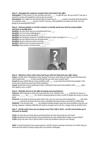 Step 3 – Downplay the customers and get them interested in the offer:
Downplay1: To be honest I’m not entirely sure that _____ is right for you, do you mind if I ask you a
question or two and hopefully it will prove me wrong.
Downplay2: You might not actually be able to make use of _____, usually it would only be beneficial
to customers who _______, do you mind if I ask you a few questions to make sure that I am not
going to be wasting your time?
Step 4 – Find out whether or not the customer is actually worth your time by using multiple
questions to qualify them:
Qualify1: Do you think that you would benefit from ____.
Qualify2: Is it currently challenging to ______.
Qualify3: Are you concerned about ______.
Qualify4: Are you/your business currently looking for ways to progress in ¬¬¬¬______?
Qualify5: Do you believe that you already know ______.
Qualify6: Do you and your team currently ______.
Qualify7: What is your current process for ______.
Qualify8: How do you currently solve ______.
Step 5 – Reference where others have had issues with the thing that your offer solves:
Issue1: Usually when speaking to other people from your retail area we have found that they have
had trouble with ______ is that something that you also have trouble with?
Issue2: By any chance do you have problems with ____ as we have found that most people in the
same area of business also have those problems.
Issue3: Sometimes when speaking to other individuals they have had problems with ______ does
that apply to you as well?
Step 6 – Rekindle interest in the offer by stating some key features:
Feature1: Well looking at what you have told me so far I believe that _____ is perfect for you as it
addresses ______ by ______. So I think it would be great to have a more in-depth discussion at some
point
Feature2: If we look at what has been said so far, you can rest assured knowing that _____ will solve
_______. I would recommend that we have a detailed talk about how to proceed at a later date.
Feature3: I can tell you that _____ has helped multiple people solve the same problems that you are
having, however, I believe that we will need to arrange more time for a longer chat at another time.
Step 7 – Decide which close you are going to use (Trial, Soft or Hard – use the conversation up to
this point to decide):
Trial1: So what do you think about everything that we have discussed up until now?
Trial2: Would you be interested in discussing what we have talked about today in more detail?
Trial3: Does this seem like it will be able to solve the problems that you are having?
Soft1: It would be great if we could organise a 10-20 minute meeting so that we can further discuss
what we have done to today and go over any further challenges.
 