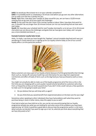 Soft2: So would you like to book me in on your calendar somewhere?
Soft3: It is probably worth us scheduling a 10 minute chat before you go over any other alternatives
just to make sure that this is perfect for you.
Hard1: Right then, how does next Tuesday at 10am sound for you, we can have a 15/20 minute
meeting and can go over all of your goals and challenges.
Hard2: So the next free slot I have is this coming Tuesday at about 10am, how does that work for
you, it shouldn’t be any longer than 20 minutes and we can iron out everything that we have went
over today.
Hard3: Ok, how does your schedule look for next Tuesday morning for us to set up a 15 to 20 minute
chat where we can discuss the challenges and goals that we have gone over today, and I can give
you a more detailed overview of _____.
Example Customer Loyalty Sales Script.
Hello, I’m Holly, I see that you have bought the ‘Applaws’ natural complete dog food and I was just
wondering if I could interest you in signing up for our loyalty scheme today as one of our current
loyalty offers is on this particular product.
Many customers are now a part of our loyalty scheme because of all the great benefits that it brings
them such as, money off, exclusive health tips and information for your dog from experienced
nutritionists and offers of loads of items such as the dog food you have purchased as well as many
more.
You might not actually be able to make use of the loyalty programme all of the time as this is the
first time you are shopping with us and usually it would only be beneficial to customers who shop
from us frequently as they can build up points but if you don’t mind, could I ask you a few questions
to make sure I’m not going to waste your time?
 Do you believe that you will shop with us again?
 Do you think that you would benefit from experienced advice on the best care for your dog?
Sometimes when speaking to other individuals they have had problems with what they want to
purchase being in stock in other stores, does this apply to you as well?
If we look at what you have told me so far, you can be rest assured knowing that our loyalty
programme will give you what you are looking for and solve some of the problems you have been
experiencing. So I think it would be a good idea to discuss how the programme works in a bit more
detail and you can decide if you want to sign up or not. So, what do you think about everything that
we have discussed so far?
 