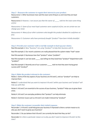 Step 2 – Reassure the customer to regain their interest in your product.
Reassurance 1: Other businesses have said the exact same thing to us and now they are loyal
customers.
Reassurance 2: However, I can assure you that the owner of _____ told me the exact same thing
at first
Reassurance 3: Some of our most loyal customers were sceptical at first, we are certain we can
change your mind.
Reassurance 4: Many of our other customers who bought this product doubted its usefulness at
first.
Reassurance 5: Customers who have previously bought *product* have been initially doubtful.
Step 3: Provide your customer with a real-life example to back up your claims.
Real life example 1: Now *business* are using *product* to help their business with X.
Real life example 2: Our recent customers are really pleased that the system makes *task* easier
Real life example 3: Businesses love that *product* solves *problem*
Real life example 4: Just last week _____ was telling me they loved how *product* helped them with
*problem*
Real life example 5: Recently one of our customers _____ told me that they were having great
success with *product*
Step 4: Make the product relevant to the customer.
Relate 1: Some of the key aspects of your business are A B and C, and our *product* can help to
improve them.
Relate 2: I understand that you want to improve A B and C within your business and *product* will
help you with that.
Relate 3: A B and C are essential to the success of your business, *product* helps you to grow these
areas.
Relate 4: A B and C are everyday problems that *product* can help eliminate
Relate 5: Common issues such as A B and C are made irrelevant by *product*
Step 5: Make the customer reconsider their initial response.
Reconsider 1: A B and C could help grow your business if improved is there a certain reason as to
why you don’t want to grow your business?
Reconsider 2: Do you believe that A B and C are currently the best that they can be?
Reconsider 3: Is there a particular reason as to why you don’t want to improve A B and C at this
time?
 