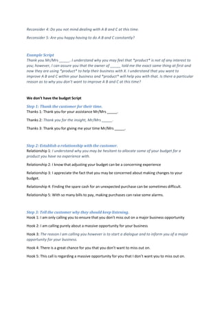 Reconsider 4: Do you not mind dealing with A B and C at this time.
Reconsider 5: Are you happy having to do A B and C constantly?
Example Script
Thank you Mr/Mrs _____. I understand why you may feel that *product* is not of any interest to
you; however, I can assure you that the owner of _____ told me the exact same thing at first and
now they are using *product* to help their business with X. I understand that you want to
improve A B and C within your business and *product* will help you with that. Is there a particular
reason as to why you don’t want to improve A B and C at this time?
We don’t have the budget Script
Step 1: Thank the customer for their time.
Thanks 1: Thank you for your assistance Mr/Mrs _____.
Thanks 2: Thank you for the insight, Mr/Mrs _____.
Thanks 3: Thank you for giving me your time Mr/Mrs _____.
Step 2: Establish a relationship with the customer.
Relationship 1: I understand why you may be hesitant to allocate some of your budget for a
product you have no experience with.
Relationship 2: I know that adjusting your budget can be a concerning experience
Relationship 3: I appreciate the fact that you may be concerned about making changes to your
budget.
Relationship 4: Finding the spare cash for an unexpected purchase can be sometimes difficult.
Relationship 5: With so many bills to pay, making purchases can raise some alarms.
Step 3: Tell the customer why they should keep listening.
Hook 1: I am only calling you to ensure that you don’t miss out on a major business opportunity
Hook 2: I am calling purely about a massive opportunity for your business
Hook 3: The reason I am calling you however is to start a dialogue and to inform you of a major
opportunity for your business.
Hook 4: There is a great chance for you that you don’t want to miss out on.
Hook 5: This call is regarding a massive opportunity for you that I don’t want you to miss out on.
 