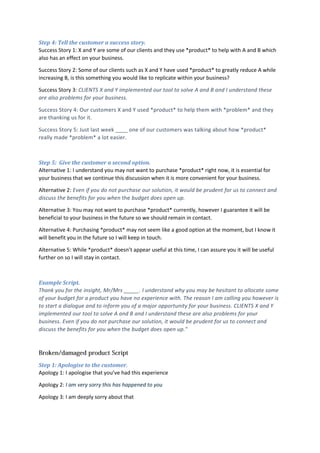 Step 4: Tell the customer a success story.
Success Story 1: X and Y are some of our clients and they use *product* to help with A and B which
also has an effect on your business.
Success Story 2: Some of our clients such as X and Y have used *product* to greatly reduce A while
increasing B, is this something you would like to replicate within your business?
Success Story 3: CLIENTS X and Y implemented our tool to solve A and B and I understand these
are also problems for your business.
Success Story 4: Our customers X and Y used *product* to help them with *problem* and they
are thanking us for it.
Success Story 5: Just last week ____ one of our customers was talking about how *product*
really made *problem* a lot easier.
Step 5: Give the customer a second option.
Alternative 1: I understand you may not want to purchase *product* right now, it is essential for
your business that we continue this discussion when it is more convenient for your business.
Alternative 2: Even if you do not purchase our solution, it would be prudent for us to connect and
discuss the benefits for you when the budget does open up.
Alternative 3: You may not want to purchase *product* currently, however I guarantee it will be
beneficial to your business in the future so we should remain in contact.
Alternative 4: Purchasing *product* may not seem like a good option at the moment, but I know it
will benefit you in the future so I will keep in touch.
Alternative 5: While *product* doesn’t appear useful at this time, I can assure you it will be useful
further on so I will stay in contact.
Example Script.
Thank you for the insight, Mr/Mrs _____. I understand why you may be hesitant to allocate some
of your budget for a product you have no experience with. The reason I am calling you however is
to start a dialogue and to inform you of a major opportunity for your business. CLIENTS X and Y
implemented our tool to solve A and B and I understand these are also problems for your
business. Even if you do not purchase our solution, it would be prudent for us to connect and
discuss the benefits for you when the budget does open up."
Step 1: Apologise to the customer.
Apology 1: I apologise that you’ve had this experience
Apology 2: I am very sorry this has happened to you
Apology 3: I am deeply sorry about that
 