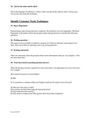 34. Ask for the order and be silent
Part of the language of influence is silence. After you ask for the order be silent. I close every
one-on-one sale using this technique.

Identify Customer Needs Techniques
35. Buyer fingerprint
Human beings make buying decisions in patterns. We each have our own fingerprint. The buyer
fingerprint is the pattern of how the prospect makes buying decisions. Consider the following
questions:
36. Probing questions
The easiest way to persuade or influence someone is to find out what they want and give it to
them. The way to find out what they want is by asking questions.
37. Probing statements
These are statements where the prospect shares more information with you. An example is “Tell
me more about that.”
38. Trial close based on probing question answers
When the prospect answers a question in some cases there is an opportunity for you to trail close.
For example:
How much do you have in your budget?
$4,000
If we can deliver a solution within your budget would you be ready to move forward?
Do they pay with cash or credit?
Does anyone else help them make the buying decision?
Do they make decisions quickly?
Do they need to compare your offer against offers from other companies?

Revised 4/30/2007

 