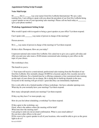 Appointment Setting Script Example:
Voice Mail Script
Hi _____, this is ______ (say your name) from Eric Lofholm International. We are a sales
training firm. I am calling to speak with you about the president of our firm Eric Lofholm being
a guest speaker at one of your upcoming sales meetings. Please call me back today at ________
(give your phone number)
Workshop Appointment Setting Script
Who would I speak with in regards to being a guest speaker at your office? Let them respond.
Can I speak with _______ (say name of person in charge of the meeting)?
Person answers.
Hi is __ (say name of person in charge of the meeting) in? Let them respond.
Hi this is Kris Thompson. How are you today?
I represent national sales trainer Eric Lofholm. Eric asked me to give you a quick call today and
offer you and your sales team a 30-60 minute customized sales training at your office on the
topic of your choice.
The workshop is free.
The benefit to you is:
1. Your team will receive a motivational, professional sales training from the President of our
firm Eric Lofholm. Eric normally charges $5,000 for a keynote speech, Eric recently moved to
Northern California. For a limited time he is offering companies a free customized sales training
on the topic of your choice for no charge. He is doing this to build up clientele in the area.
Everyone in the meeting will get at least 1 great idea they can immediately implement.
Eric is only able to do a limited number of these workshops. I do have calendar openings now.
What day do your normally have your meetings? Let them respond.
How many salespeople attend your meetings? Let them respond.
If they say they have 5 or more people, say:
How do you feel about scheduling a workshop? Let them respond.
If they agree to the workshop, say:
Great, what is the address where the meeting will be held?
What time does the meeting start?
I am going to send you out an email confirmation. What is your email address?
Do you have other offices in the area?
If Eric were to be a guest speaker in all of your locations, who would be able to give us the green
light to do so?
Revised 4/30/2007

 