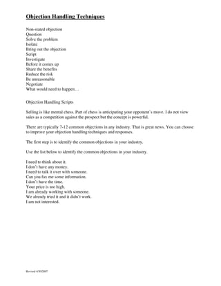 Objection Handling Techniques
Non-stated objection
Question
Solve the problem
Isolate
Bring out the objection
Script
Investigate
Before it comes up
Share the benefits
Reduce the risk
Be unreasonable
Negotiate
What would need to happen…
Objection Handling Scripts
Selling is like mental chess. Part of chess is anticipating your opponent’s move. I do not view
sales as a competition against the prospect but the concept is powerful.
There are typically 7-12 common objections in any industry. That is great news. You can choose
to improve your objection handling techniques and responses.
The first step is to identify the common objections in your industry.
Use the list below to identify the common objections in your industry.
I need to think about it.
I don’t have any money.
I need to talk it over with someone.
Can you fax me some information.
I don’t have the time.
Your price is too high.
I am already working with someone.
We already tried it and it didn’t work.
I am not interested.

Revised 4/30/2007

 