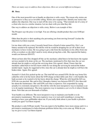 There are many ways to address these objections. Here are several different techniques:
48. Story
One of the most powerful was to handle an objection is with a story. The reason why stories are
so persuasive is they act as invisible selling. Stories also suspend time. Identify true stories that
address the objection. One way to start off the story is by saying, “That reminds me of a story of
a client who was in a similar situation. Let me share with you what they did.
One way to address an objection is with a story. Below is an example of this:
The Prospect says the price is too high. You are offering a health product that costs $100 per
month.
Other than the price is their anything else preventing you from moving forward? (isolate the
objection) Let them respond.
Let me share with you a story I recently heard from a friend of mine named Eric. Eric’s car
battery needed to be replaced. He told his wife he would be dropping his car off at their local
mechanics to have it done. He was going to get a ride from the mechanics to his office from one
of his co-workers so she didn’t need to worry about giving him a ride. She expected the battery
would cost between $50-$75.
About an hour after Eric dropped off the car his mechanic called him to let him know the regular
services needed to be done on his car. The mechanic mentioned to Eric that since the car was
already here he might as well get the servicing done. Eric agreed. About 2 hours later the
mechanic called back to let Eric know while he was doing the servicing he noticed the brakes
needed repair. Again, he suggested to Eric since the car is already here he might as well have the
brakes done. Again, Eric agreed.
Around 4 o’clock Eric picked up the car. The total bill was around $350. On the way home Eric
called his wife to let her know about the $350 charge on their debit card. Eric’s wife handles the
bank account so he wanted to let her know about the charge. When his wife heard the bill was
$350 she was puzzled. She said to Eric I thought a battery was between $50-$75. Eric then told
her about the maintenance. She said $350, now that is expensive. Eric responded by saying
actually it is extremely inexpensive. He told his wife the most inexpensive way to maintain a car
is to do regular maintenance. The most expensive way to maintain a car is to fix it when it breaks
down. Now that can cost thousands of dollars.
Your health is no different. The most inexpensive way to maintain your health is to do
preventative maintenance. The most expensive way is to wait until something is wrong like
needing to have your gallbladder taken out. If you really think about it your health is priceless
would you agree? Let them respond.
My product is only $100 per month. You can expect to be healthier, have more energy and it is a
preventative maintenance to help eliminate problems before they even come up. What do you
say we give it a try? Let them respond

Revised 4/30/2007

 