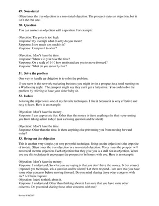 49. Non-stated
Often times the true objection is a non-stated objection. The prospect states an objection, but it
isn’t the real one.
50. Question
You can answer an objection with a question. For example:
Objection: The price is too high.
Response: By too high what exactly do you mean?
Response: How much too much is it?
Response: Compared to what?
Objection: I don’t have the time.
Response: When will you have the time?
Response: On a scale of 1-10 how motivated are you to move forward?
Response: What do you mean by that?
51. Solve the problem
One way to handle an objection is to solve the problem.
If you were in the network marketing business you might invite a prospect to a hotel meeting on
a Wednesday night. The prospect might say they can’t get a babysitter. You could solve the
problem by offering to have your sister baby sit.
52. Isolate
Isolating the objection is one of my favorite techniques. I like it because it is very effective and
easy to learn. Here is an example:
Objection: I don’t have the money.
Response: I can appreciate that. Other than the money is there anything else that is preventing
you from taking action today? (ask a closing question and be silent)
Objection: I don’t have the time.
Response: Other than the time, is there anything else preventing you from moving forward
today?
53. Bring out the objection
This is another very simple, yet very powerful technique. Bring out the objection is the opposite
of isolate. Often times the true objection is a non-stated objection. Many times the prospect will
not reveal the true objection. Each objection that they give you is a stall not an objection. When
you use this technique it encourages the prospect to be honest with you. Here is an example:
Objection: I don’t have the money.
Response: I understand. So what you are saying is that you don’t have the money. Is that correct
(repeated yes technique, ask a question and be silent)? Let them respond. I am sure that you have
some other concerns before moving forward. Do you mind sharing those other concerns with
me? Let them respond.
Objection: I need to think about it.
Response: I understand. Other than thinking about it I am sure that you have some other
concerns. Do you mind sharing those other concerns with me?
Revised 4/30/2007

 