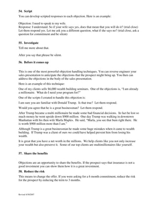 54. Script
You can develop scripted responses to each objection. Here is an example:
Objection: I need to speak to my wife.
Response: I understand. So if your wife says yes, does that mean that you will do it? (trial close)
Let them respond yes. Let me ask you a different question, what if she says no? (trial close, ask a
question for commitment and be silent)
55. Investigate
Tell me more about that.
After you say that phrase be silent.
56. Before it comes up
This is one of the most powerful objection handling techniques. You can reverse engineer your
sales presentation to anticipate the objections that the prospect might bring up. You then can
address the objections in the body of the sales presentation.
Here is an example of this technique:
One of my clients sells $6,000 wealth building seminars. One of the objections is, “I am already
a millionaire. What do I need your program for?”
One of the scripts I created to handle this objection is:
I am sure you are familiar with Donald Trump. Is that true? Let them respond.
Would you agree that he is a great businessman? Let them respond.
After Trump became a multi millionaire he made some bad financial decisions. In fact he lost so
much money he went upside down $900 million. One day Trump was walking in downtown
Manhattan with his then wife Marla Maples. He said, “Marla, you see that bum right there. He
is worth $900 million more than I am.”
Although Trump is a great businessman he made some huge mistakes when it came to wealth
building. If Trump was a client of ours we could have helped prevent him from losing his
wealth.
It is great that you have a net worth in the millions. We help clients like you not only increase
your wealth but also preserve it. Some of our top clients are multimillionaires like yourself.
57. Share the benefits
Objections are an opportunity to share the benefits. If the prospect says that insurance is not a
good investment you can show them how it is a great investment.
58. Reduce the risk
This means to change the offer. If you were asking for a 6 month commitment, reduce the risk
for the prospect by reducing the term to 3 months.

Revised 4/30/2007

 