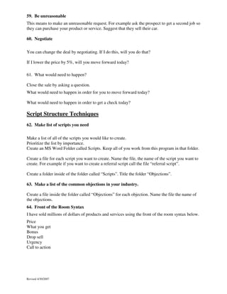 59. Be unreasonable
This means to make an unreasonable request. For example ask the prospect to get a second job so
they can purchase your product or service. Suggest that they sell their car.
60. Negotiate
You can change the deal by negotiating. If I do this, will you do that?
If I lower the price by 5%, will you move forward today?
61. What would need to happen?
Close the sale by asking a question.
What would need to happen in order for you to move forward today?
What would need to happen in order to get a check today?

Script Structure Techniques
62. Make list of scripts you need
Make a list of all of the scripts you would like to create.
Prioritize the list by importance.
Create an MS Word Folder called Scripts. Keep all of you work from this program in that folder.
Create a file for each script you want to create. Name the file, the name of the script you want to
create. For example if you want to create a referral script call the file “referral script”.
Create a folder inside of the folder called “Scripts”. Title the folder “Objections”.
63. Make a list of the common objections in your industry.
Create a file inside the folder called “Objections” for each objection. Name the file the name of
the objections.
64. Front of the Room Syntax
I have sold millions of dollars of products and services using the front of the room syntax below.
Price
What you get
Bonus
Drop sell
Urgency
Call to action

Revised 4/30/2007

 