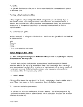 71. Syntax
The syntax is the order the script goes in. For example, identifying customer needs is going to
go before the close.
72. Stage selling/benchmark selling
Selling is a process. Stage selling or benchmark selling means you sell one step, stage, or
benchmark at a time. You don’t go to the next benchmark until the current benchmark is
reached. The first step I teach is lead generation, then appointment setting, and then the sales
presentation. In this example you don’t deliver your sales presentation during the lead
generation stage.
73. Conference call syntax
Below is the syntax to selling on a conference call. I have used this syntax to sell over $500,000
on conference calls.
Intro
Outcomes
Chunk 1
Chunk 2
Call to action with a set time frame

Script Preparation Ideas
74. Prior to the presentation go over the benefits/what you want to say/what your outcome
is/any objections they may have
This tip is worth 10 times the investment in this program. Spend time preparing for each
important sales call that you go on. You will not always have time to write down a word-forword sales script and practice it. Prior to going on an important sales call review the benefits of
your product or service, the likely objections you are going to get, your outcomes for the
presentation, and the stories you are going to tell.
75. Practice perfect
When practicing your script, practice perfect. In other words, practice the presentation word for
word. Then, when you are on the live presentation, simply, do the best you can.
76. Visualize a successful presentation
The subconscious mind does not know the difference between a real or imaginary event. By
visualizing a successful sales call prior to the call, you are influencing the results that are going
to happen during the call.

Revised 4/30/2007

 