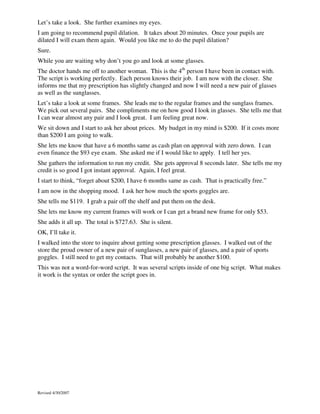 Let’s take a look. She further examines my eyes.
I am going to recommend pupil dilation. It takes about 20 minutes. Once your pupils are
dilated I will exam them again. Would you like me to do the pupil dilation?
Sure.
While you are waiting why don’t you go and look at some glasses.
The doctor hands me off to another woman. This is the 4th person I have been in contact with.
The script is working perfectly. Each person knows their job. I am now with the closer. She
informs me that my prescription has slightly changed and now I will need a new pair of glasses
as well as the sunglasses.
Let’s take a look at some frames. She leads me to the regular frames and the sunglass frames.
We pick out several pairs. She compliments me on how good I look in glasses. She tells me that
I can wear almost any pair and I look great. I am feeling great now.
We sit down and I start to ask her about prices. My budget in my mind is $200. If it costs more
than $200 I am going to walk.
She lets me know that have a 6 months same as cash plan on approval with zero down. I can
even finance the $93 eye exam. She asked me if I would like to apply. I tell her yes.
She gathers the information to run my credit. She gets approval 8 seconds later. She tells me my
credit is so good I got instant approval. Again, I feel great.
I start to think, “forget about $200, I have 6 months same as cash. That is practically free.”
I am now in the shopping mood. I ask her how much the sports goggles are.
She tells me $119. I grab a pair off the shelf and put them on the desk.
She lets me know my current frames will work or I can get a brand new frame for only $53.
She adds it all up. The total is $727.63. She is silent.
OK, I’ll take it.
I walked into the store to inquire about getting some prescription glasses. I walked out of the
store the proud owner of a new pair of sunglasses, a new pair of glasses, and a pair of sports
goggles. I still need to get my contacts. That will probably be another $100.
This was not a word-for-word script. It was several scripts inside of one big script. What makes
it work is the syntax or order the script goes in.

Revised 4/30/2007

 