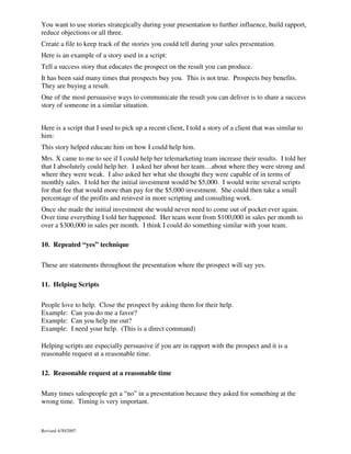 You want to use stories strategically during your presentation to further influence, build rapport,
reduce objections or all three.
Create a file to keep track of the stories you could tell during your sales presentation.
Here is an example of a story used in a script:
Tell a success story that educates the prospect on the result you can produce.
It has been said many times that prospects buy you. This is not true. Prospects buy benefits.
They are buying a result.
One of the most persuasive ways to communicate the result you can deliver is to share a success
story of someone in a similar situation.
Here is a script that I used to pick up a recent client, I told a story of a client that was similar to
him:
This story helped educate him on how I could help him.
Mrs. X came to me to see if I could help her telemarketing team increase their results. I told her
that I absolutely could help her. I asked her about her team…about where they were strong and
where they were weak. I also asked her what she thought they were capable of in terms of
monthly sales. I told her the initial investment would be $5,000. I would write several scripts
for that fee that would more than pay for the $5,000 investment. She could then take a small
percentage of the profits and reinvest in more scripting and consulting work.
Once she made the initial investment she would never need to come out of pocket ever again.
Over time everything I told her happened. Her team went from $100,000 in sales per month to
over a $300,000 in sales per month. I think I could do something similar with your team.
10. Repeated “yes” technique
These are statements throughout the presentation where the prospect will say yes.
11. Helping Scripts
People love to help. Close the prospect by asking them for their help.
Example: Can you do me a favor?
Example: Can you help me out?
Example: I need your help. (This is a direct command)
Helping scripts are especially persuasive if you are in rapport with the prospect and it is a
reasonable request at a reasonable time.
12. Reasonable request at a reasonable time
Many times salespeople get a “no” in a presentation because they asked for something at the
wrong time. Timing is very important.

Revised 4/30/2007

 