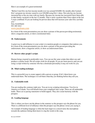 Here is an example of a great testimonial:
“Before I met Eric my best income month ever was around $10,000. Six months after I joined
Eric’s program my income soared to over $30,000 using Eric’s ideas. Not only has my income
increased but so has my time with my family. Because my income has increased I have been able
to take family vacations in the last 12 months. That is more vacations than I have taken in the last
5 years combined. If you are looking for proven ideas that will increase your sales Eric can help
you.”
Joey Aszterbaum
951 285 1012

www.joeyloans.com
In a front of the room presentation you can show a picture of the person providing testimonial,
show a magazine article, or show a testimonial letter.
18. Endorsements
A great way to add influence to your script is to mention people or companies that endorse you.
In a front of the room presentation you can show a picture of the person providing the
endorsement, show a magazine article, or show an endorsement letter.
19. Borrow other people’s scripts
Human beings respond in predictable ways. You can use the same scripts that others use and
produce a similar result. Not all scripts work for all people. If you are more passive and you are
using a script written by someone who has a dominant personality it may not work for you.
20. Mind reading technique
This is a powerful way to create rapport with a person or group. It let’s them know you
understand them. The technique is to tell them what they are thinking before they tell you.
21. Undeniable truth
You are reading this sentence right now. You are in my scripting teleseminar. You live in
America or Canada. You will benefit from your completed sales script. These are all undeniable
truths. These act as pacing statements to build rapport. They also create harmony with the
prospect.
22. Leading language
This is where you leave out the phrase in the sentence so the prospect says the phrase for you.
There is a different level of influence when the prospect says the phrase versus you saying it.
An example of leading language is when the lead singer in a concert turns the microphone
towards the audience letting them know to sing the words to the song.
Revised 4/30/2007

 