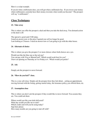 Here is a script example.
If you do what a millionaire does, you will get what a millionaire has. If you invest your money
where millionaires currently have their money invested, what would you become? The prospect
will say “a millionaire”.

Close Techniques
23. Take away
This is where you offer the prospect a deal and then you take the deal away. You demand action
or the deal is off.
The special is good until 5:00 today.
I need an answer now or the price I quoted you will no longer be good.
I am looking at 2 houses. I need an answer now or I am going to go with the other house.
24. Alternate of choice
This is where you give the prospect 2 or more choices where both choices are a yes.
Would you like the blue one or the red one?
You can pay with Visa or MasterCard? Which would work best for you?
I have an opening on Thursday at 4 or Friday at 4. Which would you prefer?
25. Ask
Simply ask the prospect to move forward.
26. “How do you feel?” close.
This is a very soft close. Simply ask the prospect how they feel about…setting an appointment,
moving forward with the listing, getting started today, the insurance policy you offered them, etc.
27. Assumption close
This is where you don’t ask the prospect if they would like to move forward. You assume they
are. You could ask them:
Where would you like your desk delivered?
What day would you like me to start?
Which credit card will you be using today?
Sign here please.
How many months are you going to start off with?

Revised 4/30/2007

 