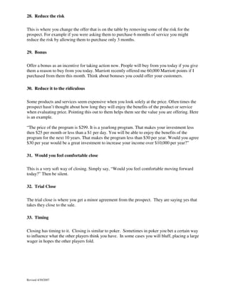 28. Reduce the risk
This is where you change the offer that is on the table by removing some of the risk for the
prospect. For example if you were asking them to purchase 6 months of service you might
reduce the risk by allowing them to purchase only 3 months.
29. Bonus
Offer a bonus as an incentive for taking action now. People will buy from you today if you give
them a reason to buy from you today. Marriott recently offered me 60,000 Marriott points if I
purchased from them this month. Think about bonuses you could offer your customers.
30. Reduce it to the ridiculous
Some products and services seem expensive when you look solely at the price. Often times the
prospect hasn’t thought about how long they will enjoy the benefits of the product or service
when evaluating price. Pointing this out to them helps them see the value you are offering. Here
is an example.
“The price of the program is $299. It is a yearlong program. That makes your investment less
then $25 per month or less than a $1 per day. You will be able to enjoy the benefits of the
program for the next 10 years. That makes the program less than $30 per year. Would you agree
$30 per year would be a great investment to increase your income over $10,000 per year?”
31. Would you feel comfortable close
This is a very soft way of closing. Simply say, “Would you feel comfortable moving forward
today?” Then be silent.
32. Trial Close
The trial close is where you get a minor agreement from the prospect. They are saying yes that
takes they close to the sale.
33. Timing
Closing has timing to it. Closing is similar to poker. Sometimes in poker you bet a certain way
to influence what the other players think you have. In some cases you will bluff, placing a large
wager in hopes the other players fold.

Revised 4/30/2007

 