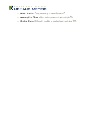 o   Direct Close - “are you ready to move forward?”

o   Assumptive Close - “our setup process is very simple…”

o   Choice Close – “would you like to start with product A or B?”
 