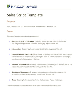 Sales Script Template
Purpose

The purpose of this tool is to facilitate the development of a sales script.


Scope

There are 6 key stages to a sales presentation:


   1.   Mental/Physical Preparation – getting familiar with the prospect/customer
        including reading previous call notes, identifying implicit needs etc.


   2.   Introduction – opening pleasantries and stating the purpose of the call.


   3.   Problem/Needs Identification – provide a description of the problem your product/
        service can solve, or consultatively asking the client to communicate their challenges,
        priorities, and/or key strategic initiatives.


   4.   Solution Presentation – relating the features and advantages of your solution to the
        prospect/customer’s situation to identify potential benefits.


   5.   Objections/Responses – answering questions and alleviating concerns the
        prospect/customer has with moving forward with your solution.


   6.   Close – asking for the sale and closing the business. Recap next steps.


Use this template to create a standardized sales presentation for new recruits.
 