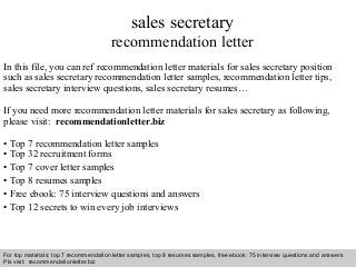 sales secretary 
recommendation letter 
In this file, you can ref recommendation letter materials for sales secretary position 
such as sales secretary recommendation letter samples, recommendation letter tips, 
sales secretary interview questions, sales secretary resumes… 
If you need more recommendation letter materials for sales secretary as following, 
please visit: recommendationletter.biz 
• Top 7 recommendation letter samples 
• Top 32 recruitment forms 
• Top 7 cover letter samples 
• Top 8 resumes samples 
• Free ebook: 75 interview questions and answers 
• Top 12 secrets to win every job interviews 
For top materials: top 7 recommendation letter samples, top 8 resumes samples, free ebook: 75 interview questions and answers 
Pls visit: recommendationletter.biz 
Interview questions and answers – free download/ pdf and ppt file 
 