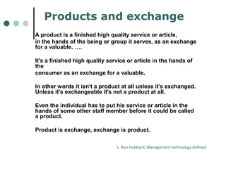 Products and exchange 
A product is a finished high quality service or article, 
in the hands of the being or group it serves, as an exchange 
for a valuable. …. 
It's a finished high quality service or article in the hands of 
the 
consumer as an exchange for a valuable. 
In other words it isn't a product at all unless it's exchanged. 
Unless it's exchangeable it's not a product at all. 
Even the individual has to put his service or article in the 
hands of some other staff member before it could be called 
a product. 
Product is exchange, exchange is product. 
L. Ron Hubbard, Management technology defined 
 