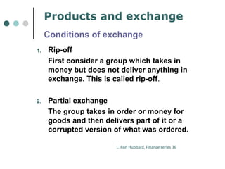 Products and exchange 
Conditions of exchange 
1. Rip-off 
First consider a group which takes in 
money but does not deliver anything in 
exchange. This is called rip-off. 
2. Partial exchange 
The group takes in order or money for 
goods and then delivers part of it or a 
corrupted version of what was ordered. 
L. Ron Hubbard, Finance series 36 
 
