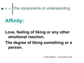 The components of understanding 
Affinity: 
Love, feeling of liking or any other 
emotional reaction. 
The degree of liking something or a 
person. 
L. Ron Hubbard , A new slant on Life 
 