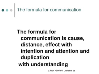 The formula for communication 
The formula for 
communication is cause, 
distance, effect with 
intention and attention and 
duplication 
with understanding 
L. Ron Hubbard, Dianetics 55 
 