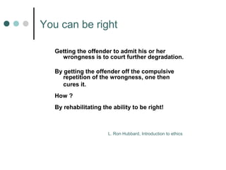 You can be right 
Getting the offender to admit his or her 
wrongness is to court further degradation. 
By getting the offender off the compulsive 
repetition of the wrongness, one then 
cures it. 
How ? 
By rehabilitating the ability to be right! 
L. Ron Hubbard, Introduction to ethics 
 