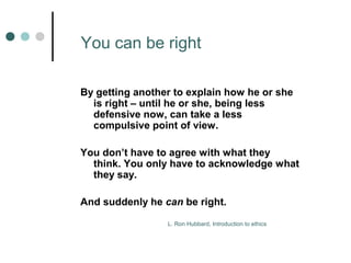 You can be right 
By getting another to explain how he or she 
is right – until he or she, being less 
defensive now, can take a less 
compulsive point of view. 
You don’t have to agree with what they 
think. You only have to acknowledge what 
they say. 
And suddenly he can be right. 
L. Ron Hubbard, Introduction to ethics 
 