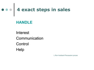 4 exact steps in sales 
HANDLE 
Interest 
Communication 
Control 
Help 
L.Ron Hubbard Precession proces 
 