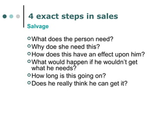 4 exact steps in sales 
Salvage 
What does the person need? 
Why doe she need this? 
How does this have an effect upon him? 
What would happen if he wouldn’t get 
what he needs? 
How long is this going on? 
Does he really think he can get it? 
 