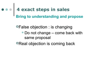 4 exact steps in sales 
Bring to understanding and propose 
False objection : is changing 
Do not change – come back with 
same proposal 
Real objection is coming back 
 