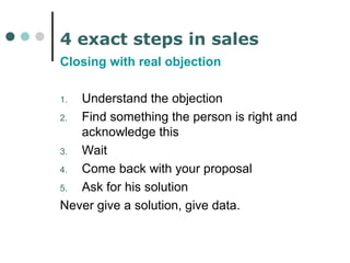 4 exact steps in sales 
Closing with real objection 
1. Understand the objection 
2. Find something the person is right and 
acknowledge this 
3. Wait 
4. Come back with your proposal 
5. Ask for his solution 
Never give a solution, give data. 
 