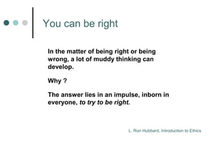 You can be right 
In the matter of being right or being 
wrong, a lot of muddy thinking can 
develop. 
Why ? 
The answer lies in an impulse, inborn in 
everyone, to try to be right. 
L. Ron Hubbard, Introduction to Ethics 
 